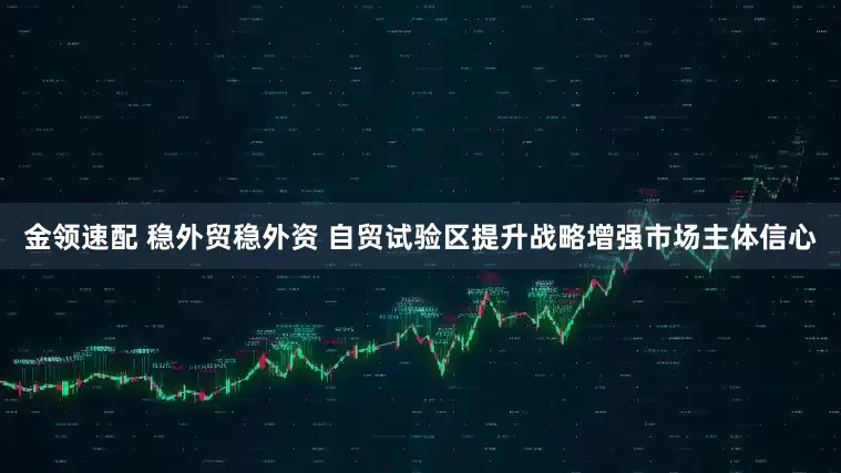 金领速配 稳外贸稳外资 自贸试验区提升战略增强市场主体信心