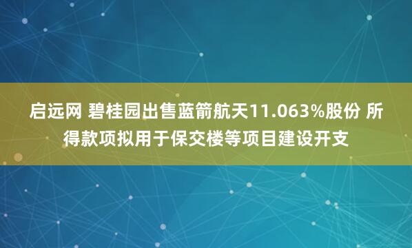 启远网 碧桂园出售蓝箭航天11.063%股份 所得款项拟用于保交楼等项目建设开支