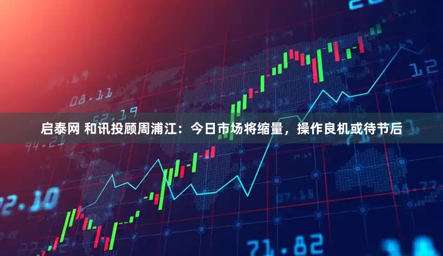 启泰网 和讯投顾周浦江：今日市场将缩量，操作良机或待节后