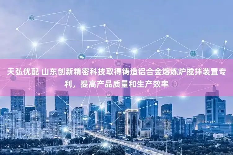 天弘优配 山东创新精密科技取得铸造铝合金熔炼炉搅拌装置专利，提高产品质量和生产效率