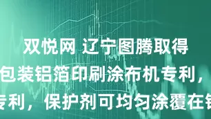 双悦网 辽宁图腾取得新型医药包装铝箔印刷涂布机专利，保护剂可均匀涂覆在铝箔两面