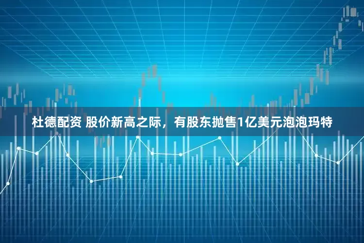 杜德配资 股价新高之际，有股东抛售1亿美元泡泡玛特