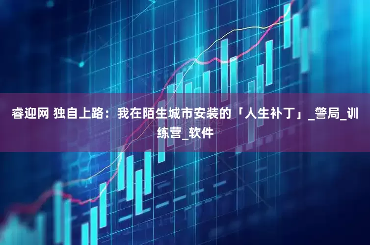睿迎网 独自上路：我在陌生城市安装的「人生补丁」_警局_训练营_软件
