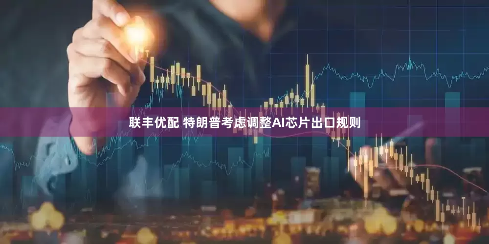联丰优配 特朗普考虑调整AI芯片出口规则