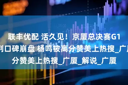 联丰优配 活久见！京厦总决赛G1赛后 外籍裁判口碑崩盘 杨鸣被高分赞美上热搜_广厦_解说_广厦