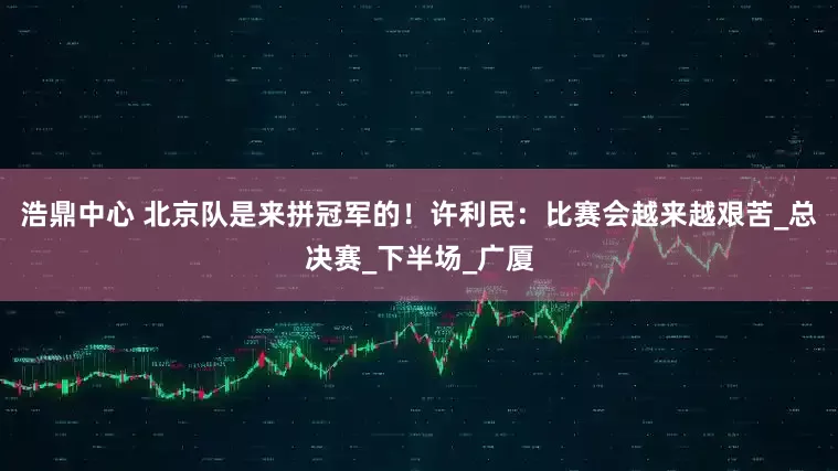 浩鼎中心 北京队是来拼冠军的！许利民：比赛会越来越艰苦_总决赛_下半场_广厦