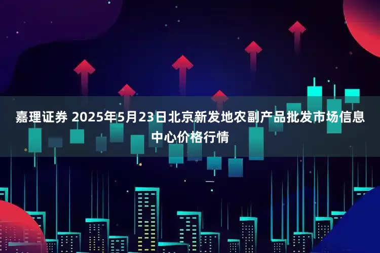 嘉理证券 2025年5月23日北京新发地农副产品批发市场信息中心价格行情