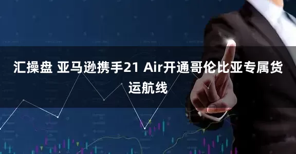 汇操盘 亚马逊携手21 Air开通哥伦比亚专属货运航线