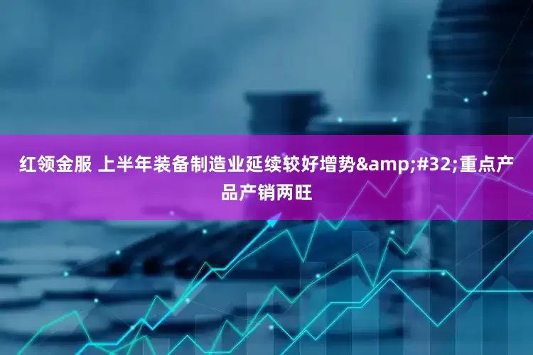 红领金服 上半年装备制造业延续较好增势&#32;重点产品产销两旺