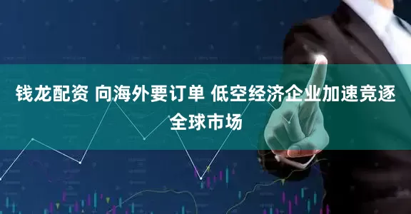 钱龙配资 向海外要订单 低空经济企业加速竞逐全球市场