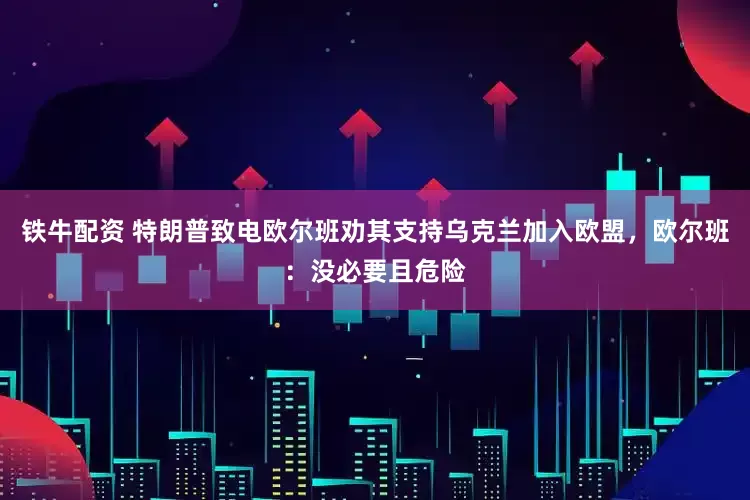 铁牛配资 特朗普致电欧尔班劝其支持乌克兰加入欧盟，欧尔班：没必要且危险