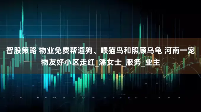 智股策略 物业免费帮遛狗、喂猫鸟和照顾乌龟 河南一宠物友好小区走红_潘女士_服务_业主