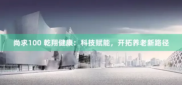 尚求100 乾翔健康：科技赋能，开拓养老新路径