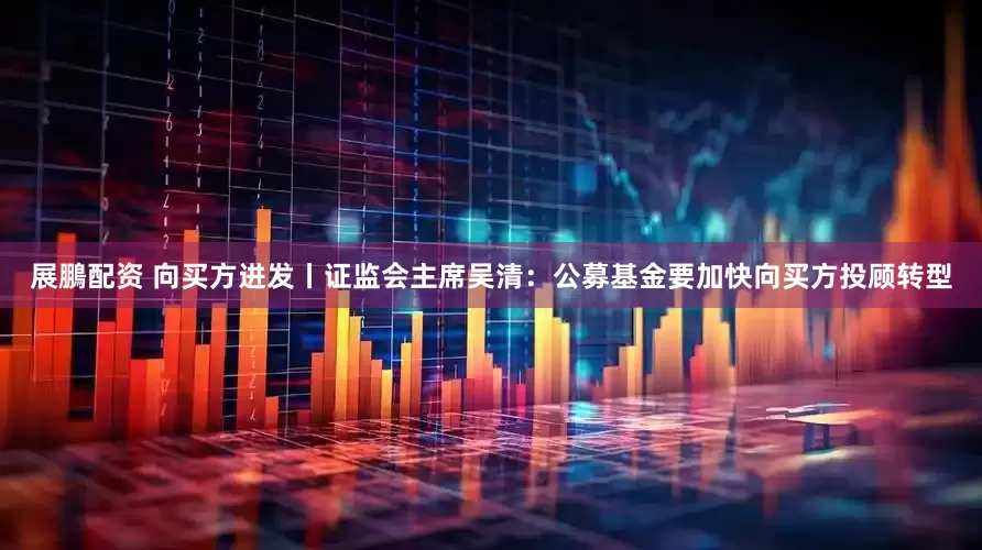 展鵬配资 向买方进发丨证监会主席吴清：公募基金要加快向买方投顾转型