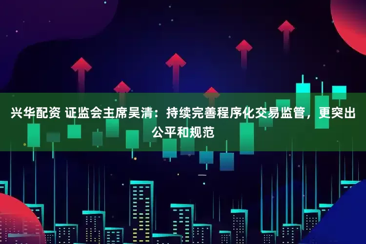 兴华配资 证监会主席吴清：持续完善程序化交易监管，更突出公平和规范