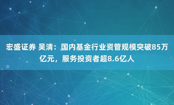 宏盛证券 吴清：国内基金行业资管规模突破85万亿元，服务投资者超8.6亿人