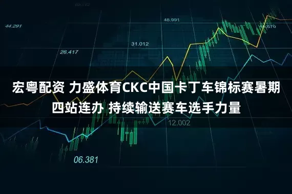 宏粤配资 力盛体育CKC中国卡丁车锦标赛暑期四站连办 持续输送赛车选手力量