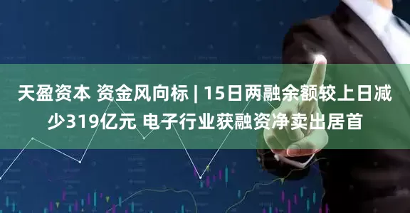天盈资本 资金风向标 | 15日两融余额较上日减少319亿元 电子行业获融资净卖出居首